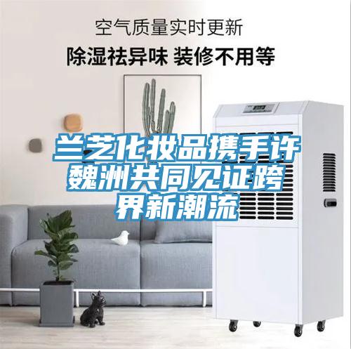 蘭芝化妝品攜手許魏洲共同見(jiàn)證跨界新潮流